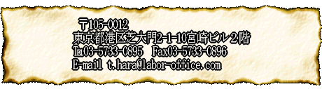  〒105-0012 東京都港区芝大門2-1-10宮崎ビル２階 ℡03-5733-0895　Fax03-5733-0896 E-mail t.hara@labor-office.com URL http://www.labor-office.com 